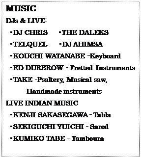 eLXg {bNX: MUSIC
DJs & LIVE:
 •DJ CHRIS@ •THE DALEKS
 •TELQUEL@ •DJ AHIMSA
 •KOUCHI WATANABE -Keyboard
 •ED DURBROW - Fretted Instruments
 •TAKE -Psaltery, Musical saw, 
Handmade instruments
LIVE INDIAN MUSIC
 •KENJI SAKASEGAWA - Tabla
 •SEKIGUCHI YUICHI - Sarod
 •KUMIKO TABE - Tamboura
